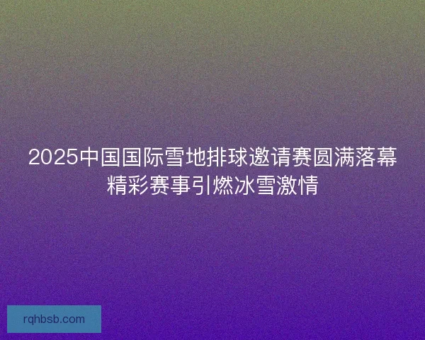 2025中国国际雪地排球邀请赛圆满落幕精彩赛事引燃冰雪激情 2025中国国际雪地排球邀请赛圆满落幕精彩赛事引燃冰雪激情