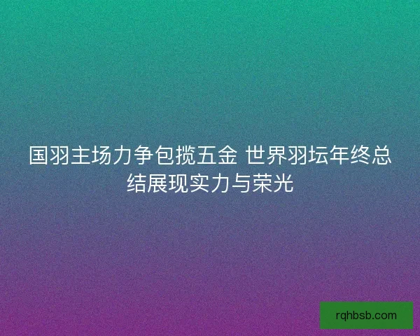 国羽主场力争包揽五金 世界羽坛年终总结展现实力与荣光 国羽主场力争包揽五金 世界羽坛年终总结展现实力与荣光