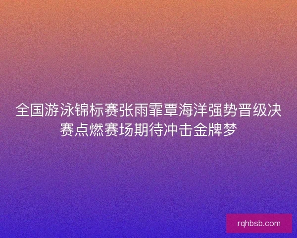 全国游泳锦标赛张雨霏覃海洋强势晋级决赛点燃赛场期待冲击金牌梦