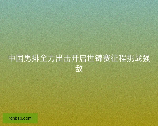 中国男排全力出击开启世锦赛征程挑战强敌