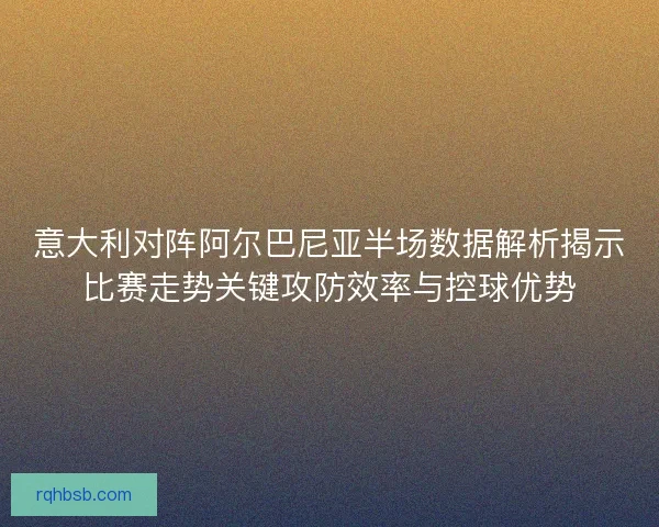 意大利对阵阿尔巴尼亚半场数据解析揭示比赛走势关键攻防效率与控球优势