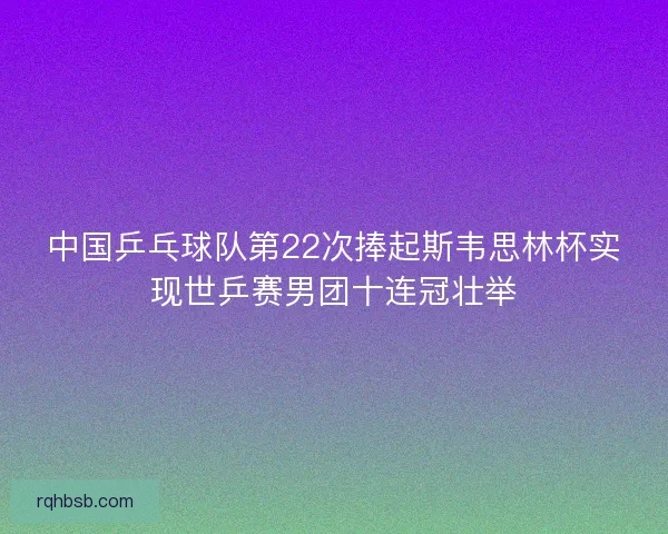 中国乒乓球队第22次捧起斯韦思林杯实现世乒赛男团十连冠壮举