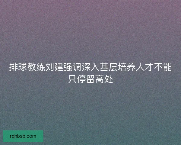 排球教练刘建强调深入基层培养人才不能只停留高处 排球教练刘建强调深入基层培养人才不能只停留高处