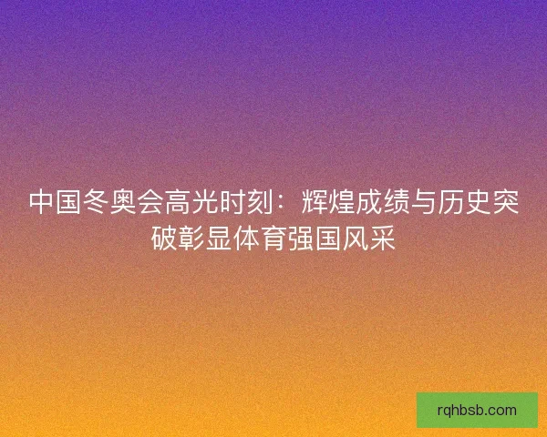中国冬奥会高光时刻:辉煌成绩与历史突破彰显体育强国风采 中国冬奥会高光时刻:辉煌成绩与历史突破彰显体育强国风采