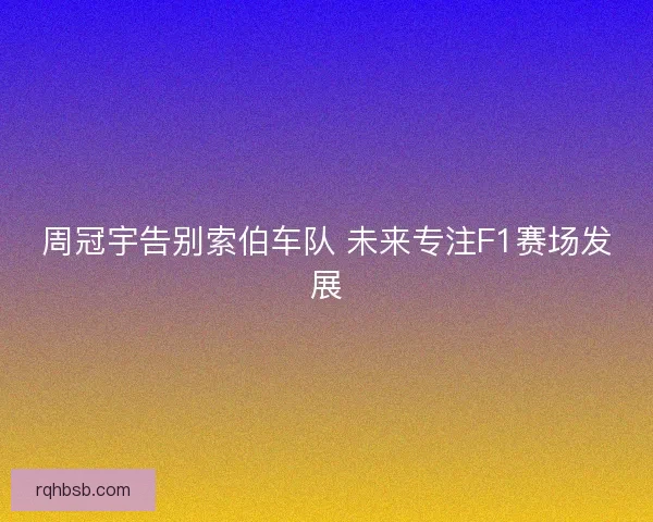 周冠宇告别索伯车队 未来专注F1赛场发展