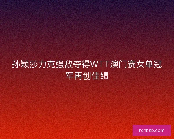 孙颖莎力克强敌夺得WTT澳门赛女单冠军再创佳绩
