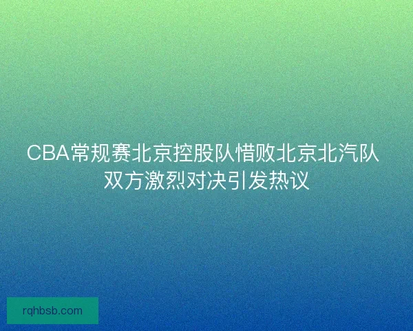 CBA常规赛北京控股队惜败北京北汽队 双方激烈对决引发热议