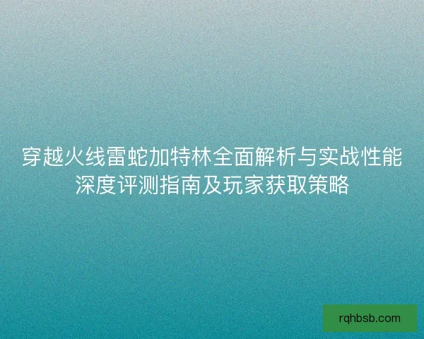穿越火线雷蛇加特林全面解析与实战性能深度评测指南及玩家获取策略 穿越火线雷蛇加特林全面解析与实战性能深度评测指南及玩家获取策略