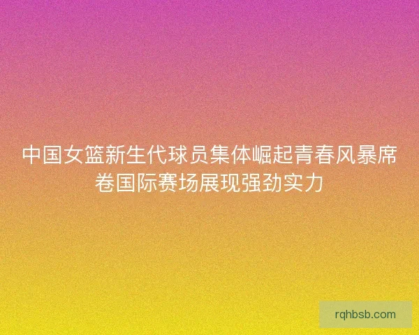 中国女篮新生代球员集体崛起青春风暴席卷国际赛场展现强劲实力 中国女篮新生代球员集体崛起青春风暴席卷国际赛场展现强劲实力