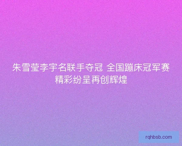 朱雪莹李宇名联手夺冠 全国蹦床冠军赛精彩纷呈再创辉煌
