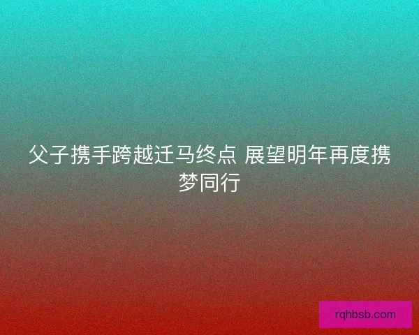 父子携手跨越迁马终点 展望明年再度携梦同行