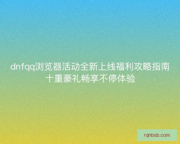 dnfqq浏览器活动全新上线福利攻略指南十重豪礼畅享不停体验 dnfqq浏览器活动全新上线福利攻略指南十重豪礼畅享不停体验