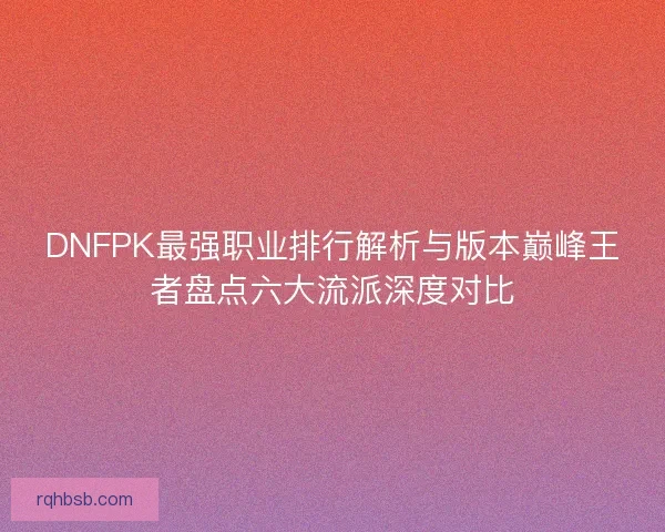 DNFPK最强职业排行解析与版本巅峰王者盘点六大流派深度对比 DNFPK最强职业排行解析与版本巅峰王者盘点六大流派深度对比