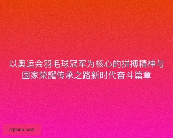 以奥运会羽毛球冠军为核心的拼搏精神与国家荣耀传承之路新时代奋斗篇章 以奥运会羽毛球冠军为核心的拼搏精神与国家荣耀传承之路新时代奋斗篇章