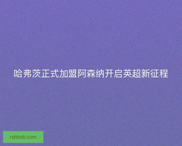 哈弗茨正式加盟阿森纳开启英超新征程