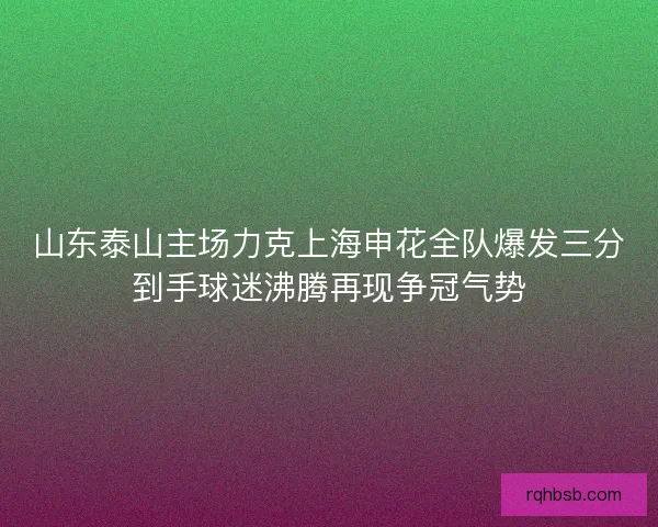 山东泰山主场力克上海申花全队爆发三分到手球迷沸腾再现争冠气势